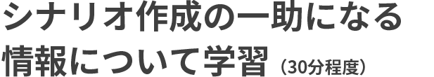 シナリオ作成の一助になる情報について学習（30分程度）